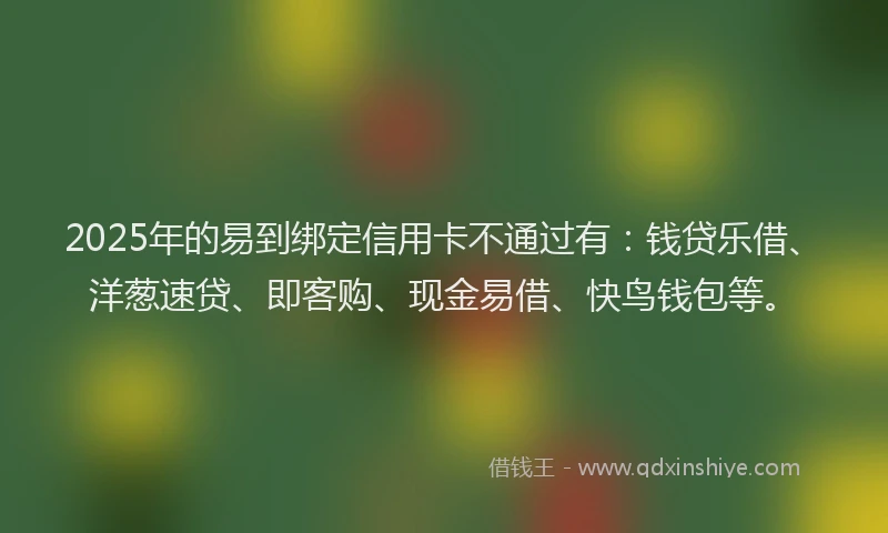 2025年的易到绑定信用卡不通过有：钱贷乐借、洋葱速贷、即客购、现金易借、快鸟钱包等。