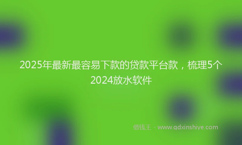 2025年最新最容易下款的贷款平台款，梳理5个2024放水软件