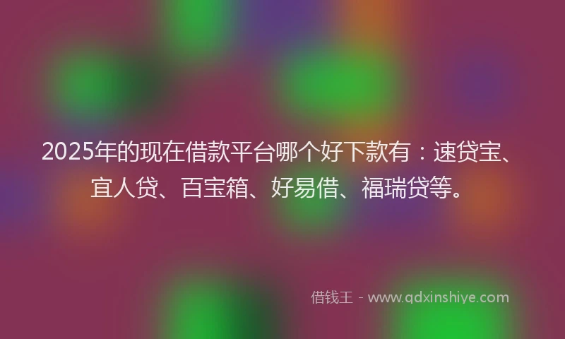 2025年的现在借款平台哪个好下款有：速贷宝、宜人贷、百宝箱、好易借、福瑞贷等。
