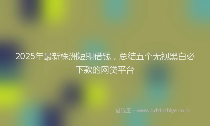 2025年最新株洲短期借钱，总结五个无视黑白必下款的网贷平台