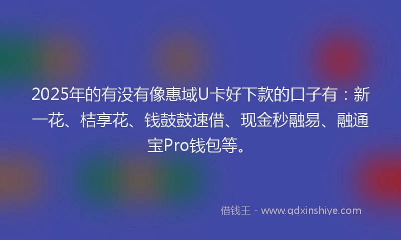 2025年的有没有像惠域U卡好下款的口子有：新一花、桔享花、钱鼓鼓速借、现金秒融易、融通宝Pro钱包等。