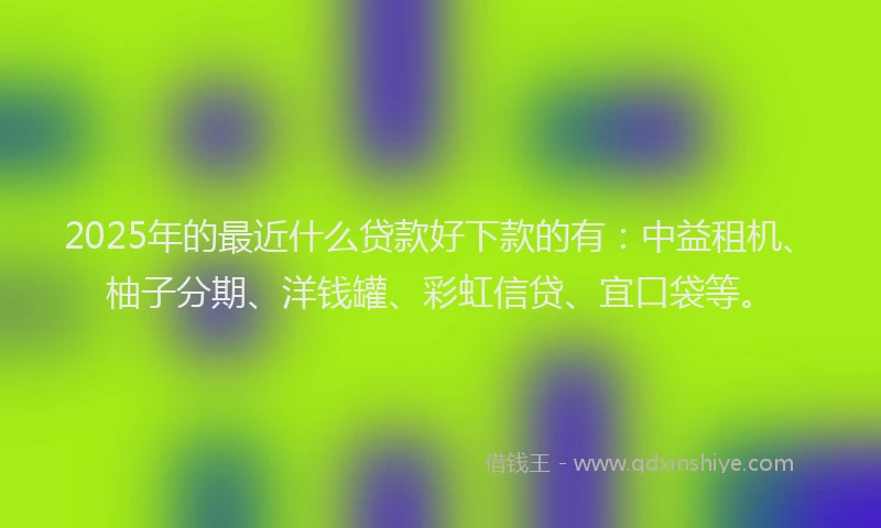 2025年的最近什么贷款好下款的有：中益租机、柚子分期、洋钱罐、彩虹信贷、宜口袋等。