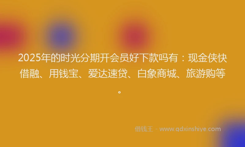 2025年的时光分期开会员好下款吗有：现金侠快借融、用钱宝、爱达速贷、白象商城、旅游购等。