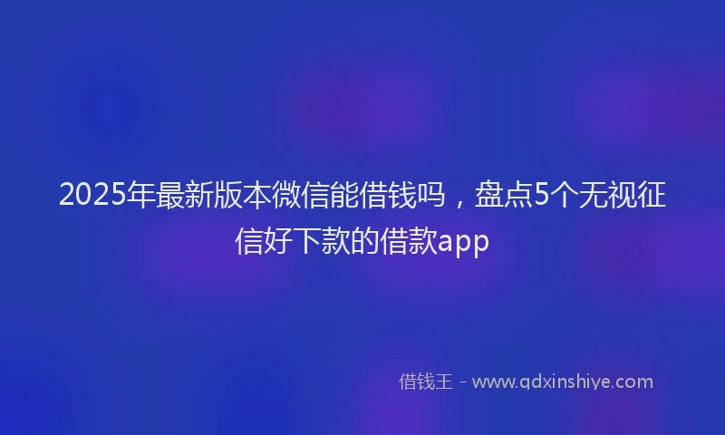 2025年最新版本微信能借钱吗，盘点5个无视征信好下款的借款app