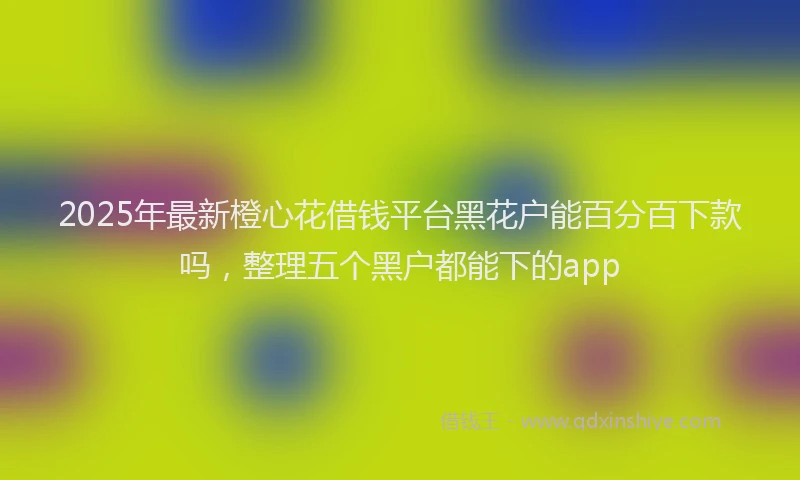 2025年最新橙心花借钱平台黑花户能百分百下款吗，整理五个黑户都能下的app
