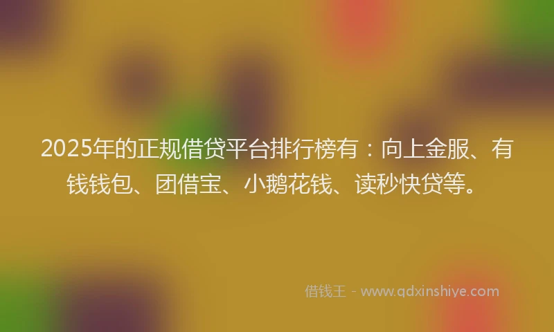 2025年的正规借贷平台排行榜有：向上金服、有钱钱包、团借宝、小鹅花钱、读秒快贷等。