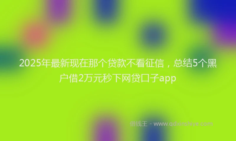 2025年最新现在那个贷款不看征信，总结5个黑户借2万元秒下网贷口子app