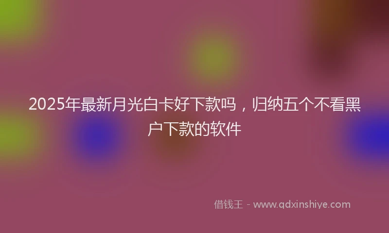 2025年最新月光白卡好下款吗，归纳五个不看黑户下款的软件