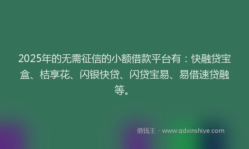 2025年的无需征信的小额借款平台有：快融贷宝盒、桔享花、闪银快贷、闪贷宝易、易借速贷融等。