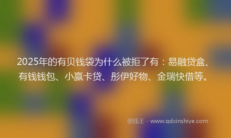 2025年的有贝钱袋为什么被拒了有：易融贷盒、有钱钱包、小赢卡贷、彤伊好物、金瑞快借等。