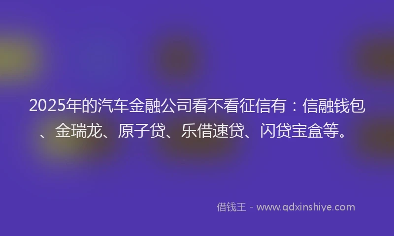 2025年的汽车金融公司看不看征信有：信融钱包、金瑞龙、原子贷、乐借速贷、闪贷宝盒等。