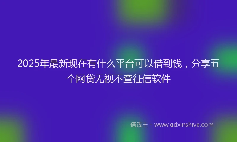 2025年最新现在有什么平台可以借到钱，分享五个网贷无视不查征信软件