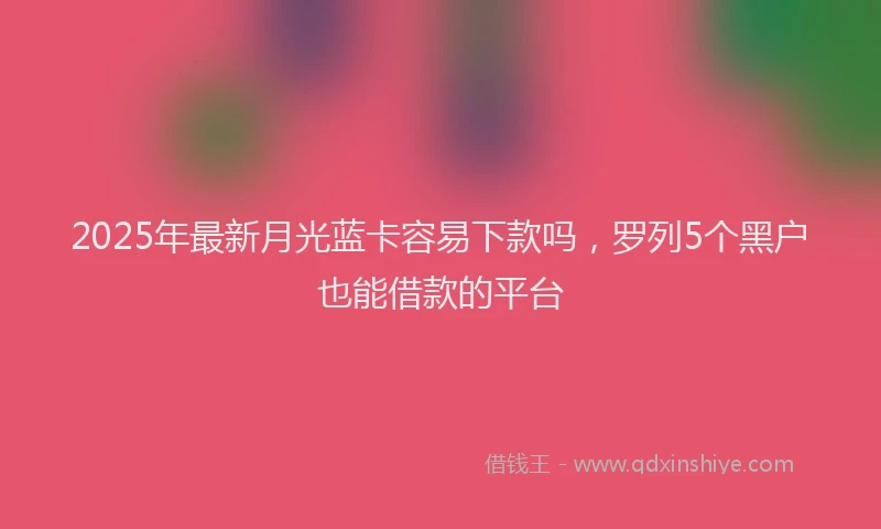 2025年最新月光蓝卡容易下款吗，罗列5个黑户也能借款的平台