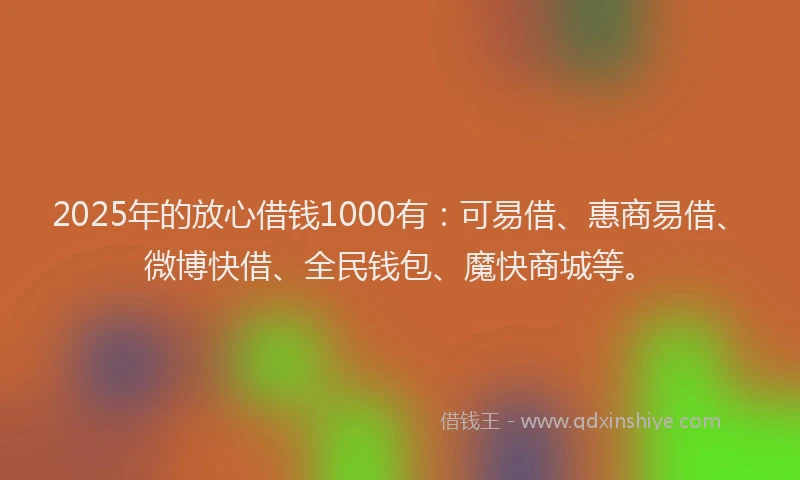 2025年的放心借钱1000有：可易借、惠商易借、微博快借、全民钱包、魔快商城等。