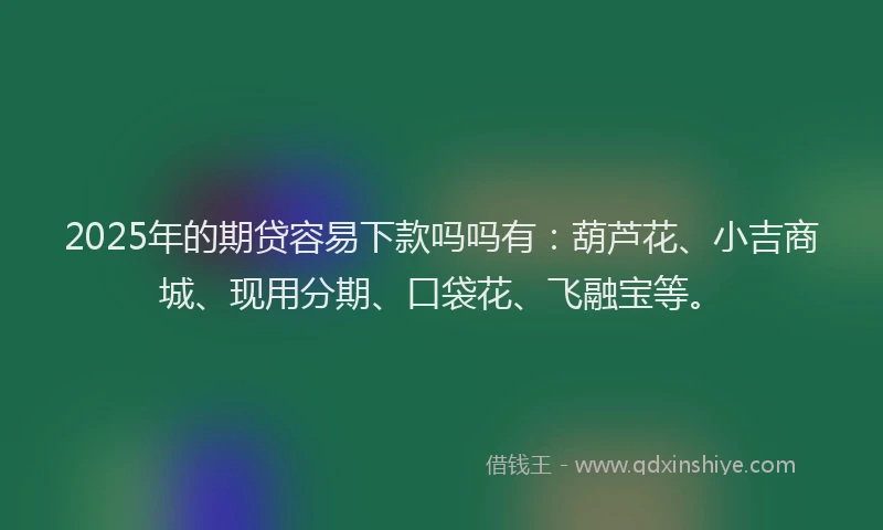 2025年的期贷容易下款吗吗有：葫芦花、小吉商城、现用分期、口袋花、飞融宝等。