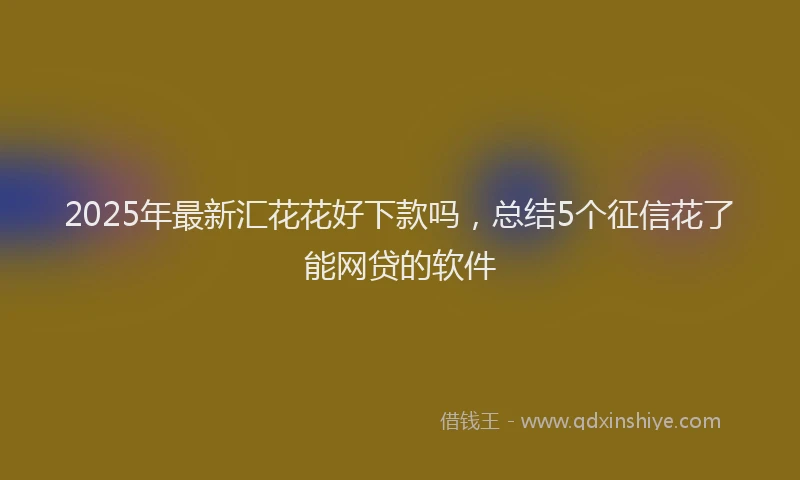 2025年最新汇花花好下款吗，总结5个征信花了能网贷的软件