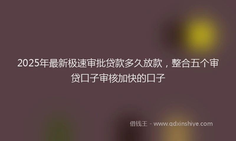 2025年最新极速审批贷款多久放款，整合五个审贷口子审核加快的口子