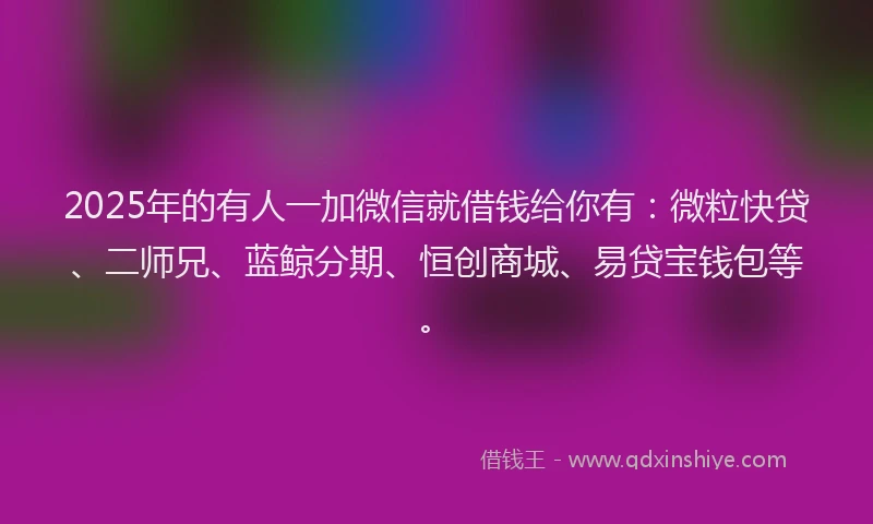 2025年的有人一加微信就借钱给你有：微粒快贷、二师兄、蓝鲸分期、恒创商城、易贷宝钱包等。