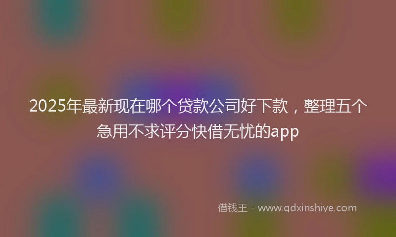2025年最新现在哪个贷款公司好下款，整理五个急用不求评分快借无忧的app