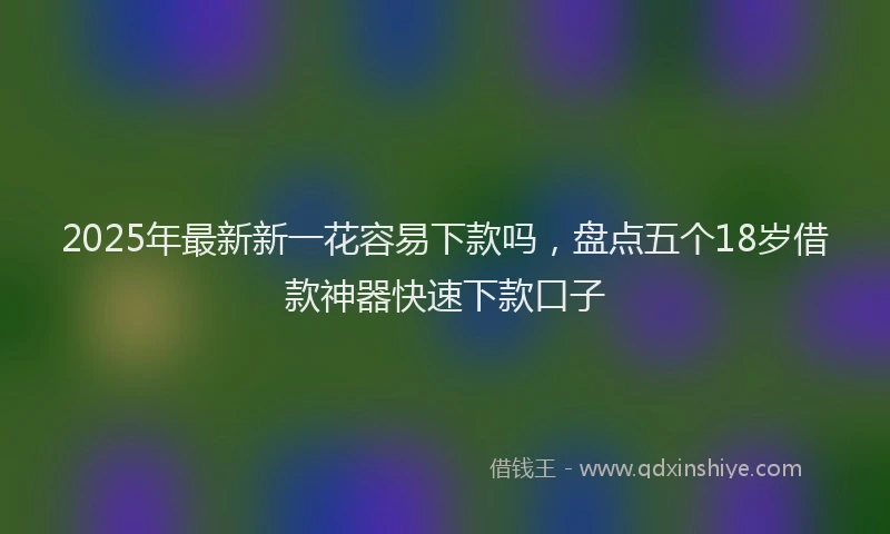 2025年最新新一花容易下款吗，盘点五个18岁借款神器快速下款口子