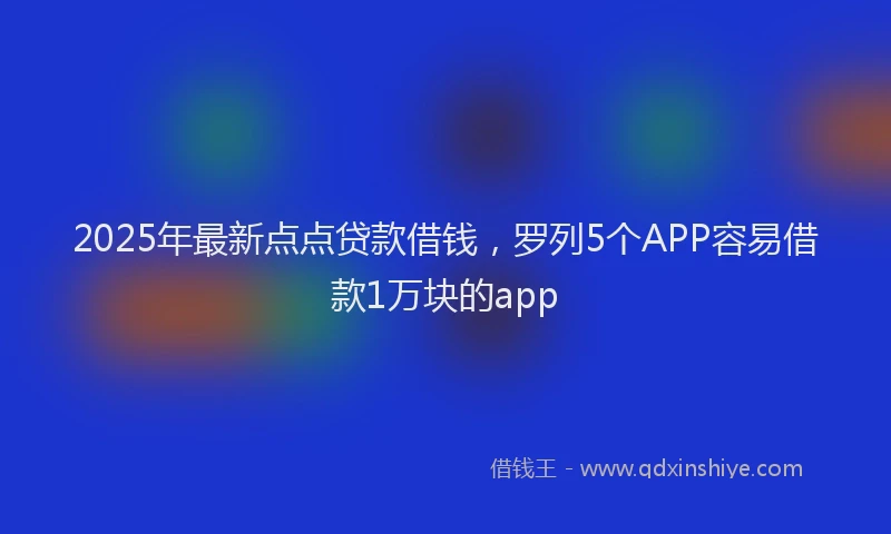 2025年最新点点贷款借钱，罗列5个APP容易借款1万块的app