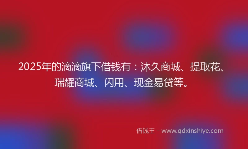 2025年的滴滴旗下借钱有：沐久商城、提取花、瑞耀商城、闪用、现金易贷等。