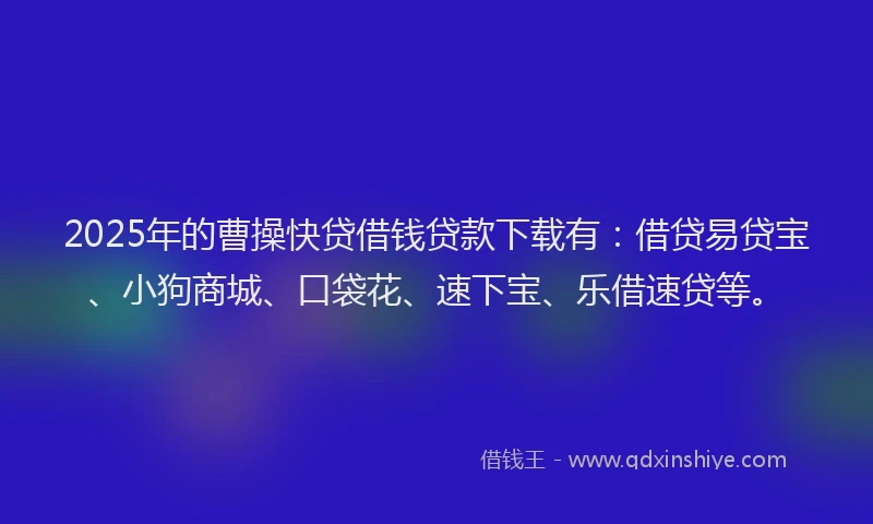 2025年的曹操快贷借钱贷款下载有：借贷易贷宝、小狗商城、口袋花、速下宝、乐借速贷等。