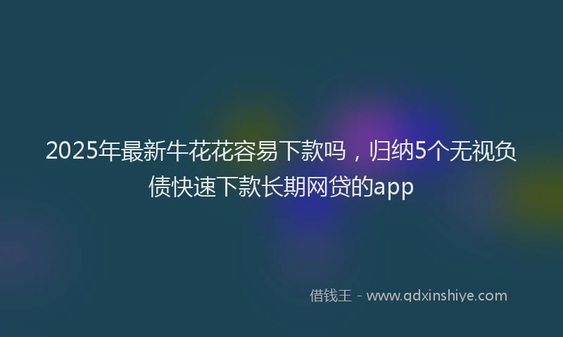 2025年最新牛花花容易下款吗，归纳5个无视负债快速下款长期网贷的app