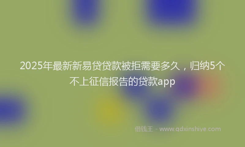 2025年最新新易贷贷款被拒需要多久，归纳5个不上征信报告的贷款app