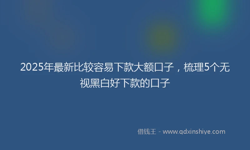 2025年最新比较容易下款大额口子，梳理5个无视黑白好下款的口子
