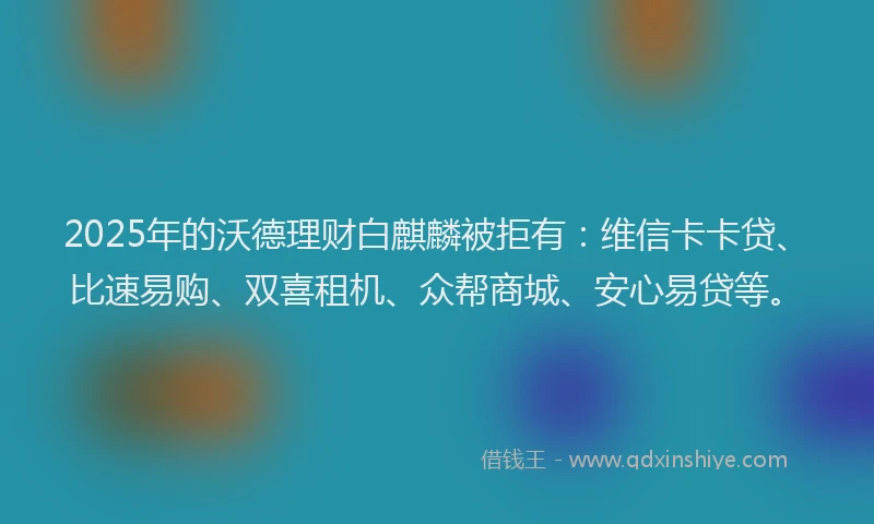 2025年的沃德理财白麒麟被拒有：维信卡卡贷、比速易购、双喜租机、众帮商城、安心易贷等。