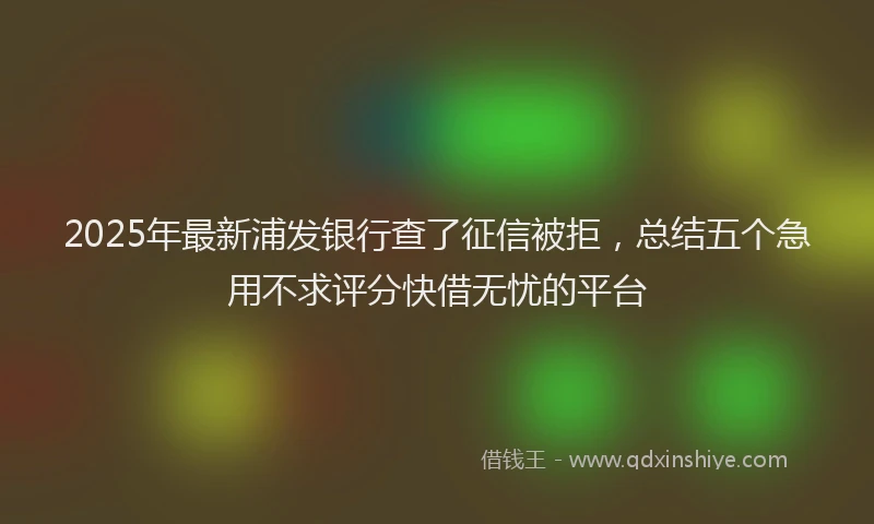 2025年最新浦发银行查了征信被拒，总结五个急用不求评分快借无忧的平台