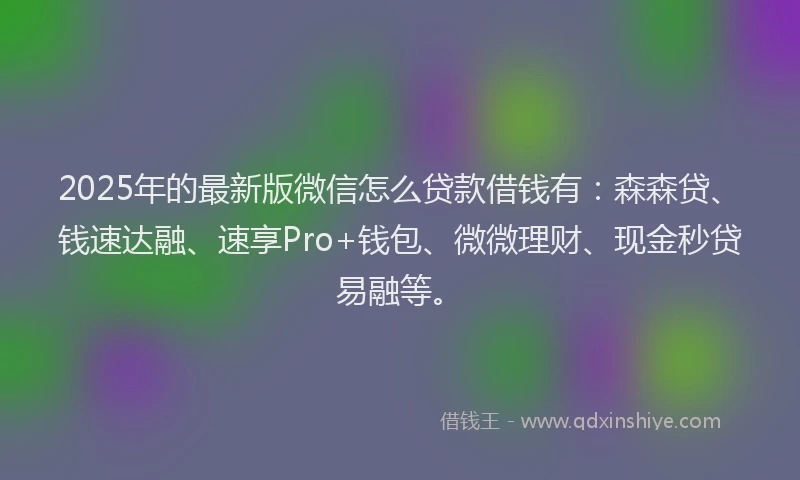2025年的最新版微信怎么贷款借钱有：森森贷、钱速达融、速享Pro+钱包、微微理财、现金秒贷易融等。