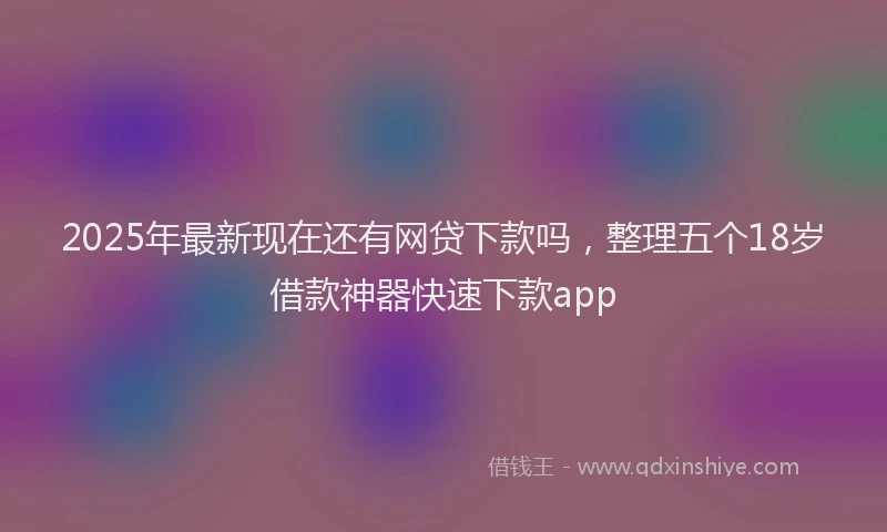 2025年最新现在还有网贷下款吗，整理五个18岁借款神器快速下款app