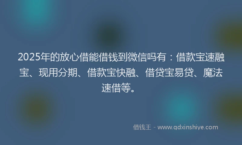 2025年的放心借能借钱到微信吗有：借款宝速融宝、现用分期、借款宝快融、借贷宝易贷、魔法速借等。