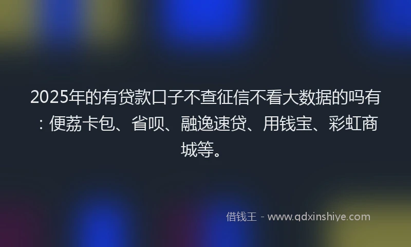 2025年的有贷款口子不查征信不看大数据的吗有：便荔卡包、省呗、融逸速贷、用钱宝、彩虹商城等。