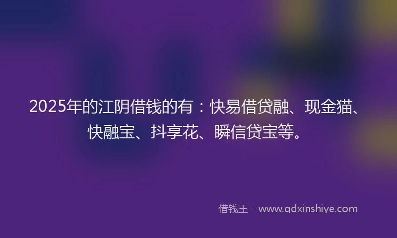 2025年的江阴借钱的有：快易借贷融、现金猫、快融宝、抖享花、瞬信贷宝等。
