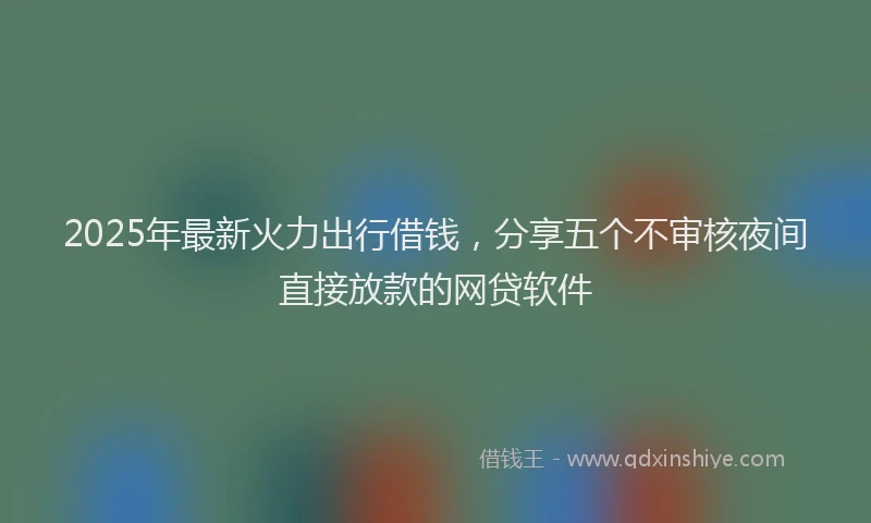2025年最新火力出行借钱，分享五个不审核夜间直接放款的网贷软件