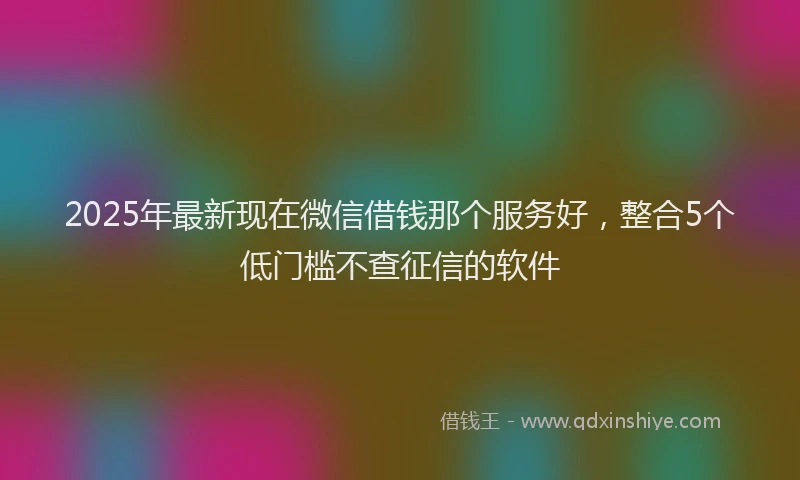 2025年最新现在微信借钱那个服务好，整合5个低门槛不查征信的软件