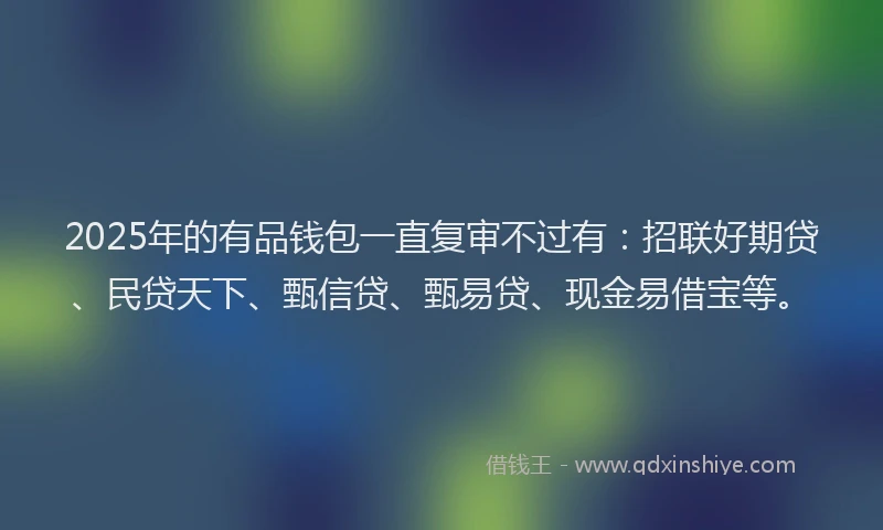 2025年的有品钱包一直复审不过有：招联好期贷、民贷天下、甄信贷、甄易贷、现金易借宝等。