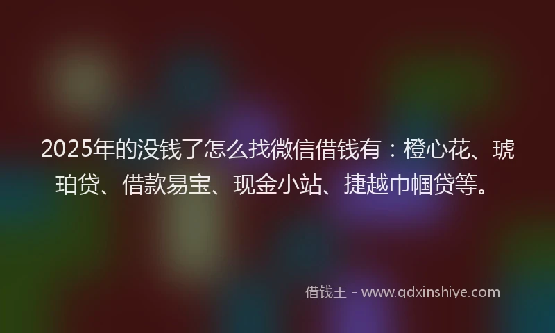 2025年的没钱了怎么找微信借钱有：橙心花、琥珀贷、借款易宝、现金小站、捷越巾帼贷等。