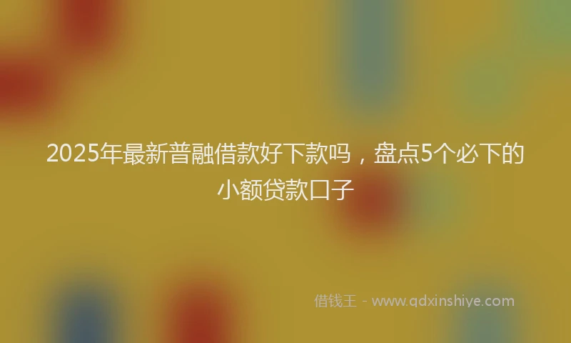 2025年最新普融借款好下款吗，盘点5个必下的小额贷款口子