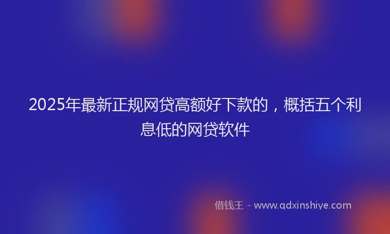 2025年最新正规网贷高额好下款的，概括五个利息低的网贷软件