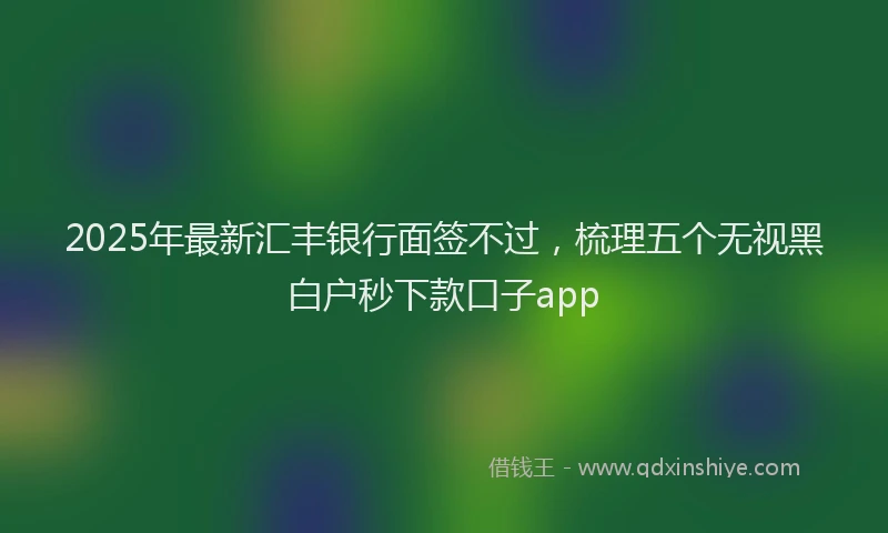 2025年最新汇丰银行面签不过，梳理五个无视黑白户秒下款口子app
