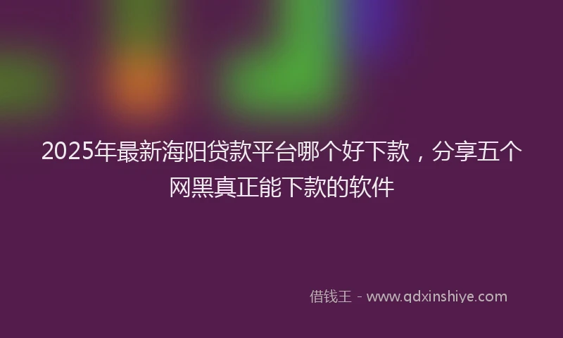 2025年最新海阳贷款平台哪个好下款，分享五个网黑真正能下款的软件