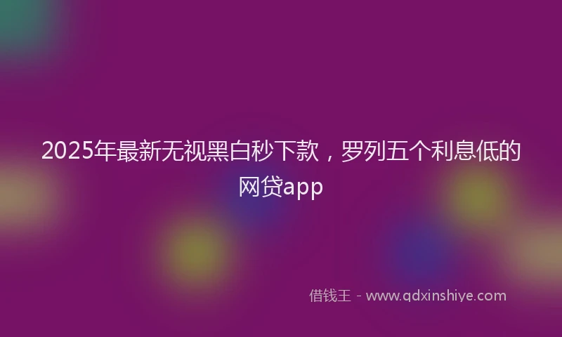 2025年最新无视黑白秒下款，罗列五个利息低的网贷app