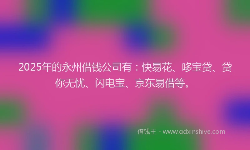 2025年的永州借钱公司有：快易花、哆宝贷、贷你无忧、闪电宝、京东易借等。