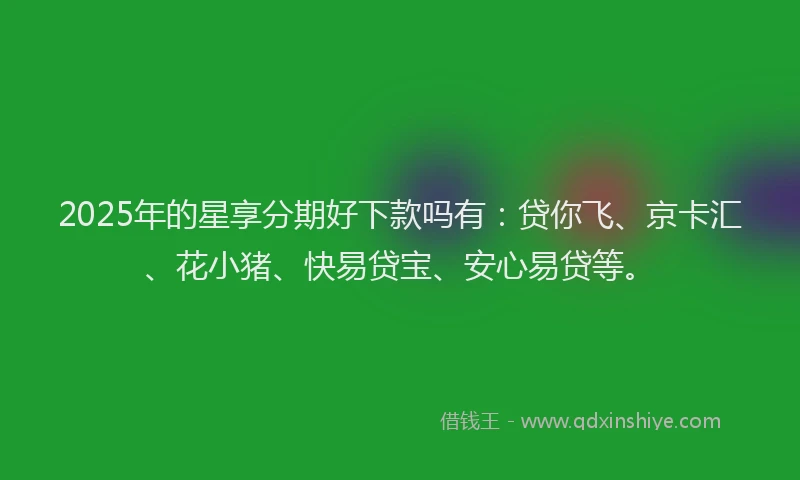 2025年的星享分期好下款吗有：贷你飞、京卡汇、花小猪、快易贷宝、安心易贷等。
