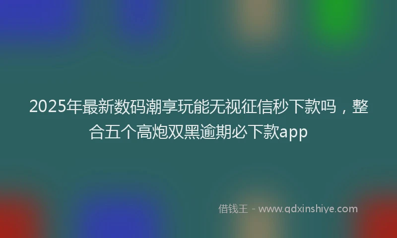 2025年最新数码潮享玩能无视征信秒下款吗，整合五个高炮双黑逾期必下款app