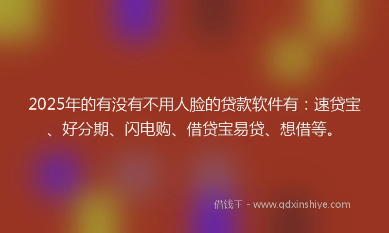 2025年的有没有不用人脸的贷款软件有：速贷宝、好分期、闪电购、借贷宝易贷、想借等。